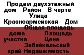 Продам двухэтажный дом › Район ­ В черте  › Улица ­ Красноармейская › Дом ­ 1/1 › Общая площадь дома ­ 100 › Площадь участка ­ 12 › Цена ­ 1 600 000 - Забайкальский край Недвижимость » Дома, коттеджи, дачи продажа   